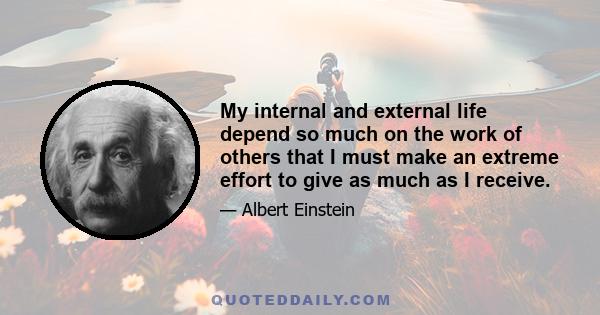 My internal and external life depend so much on the work of others that I must make an extreme effort to give as much as I receive.