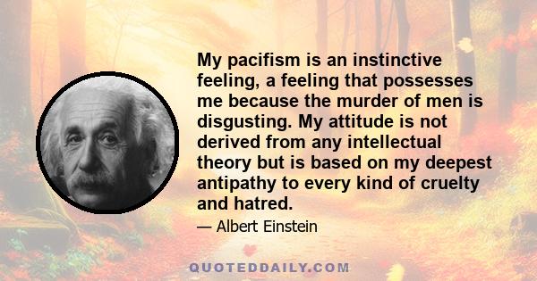 My pacifism is an instinctive feeling, a feeling that possesses me because the murder of men is disgusting. My attitude is not derived from any intellectual theory but is based on my deepest antipathy to every kind of