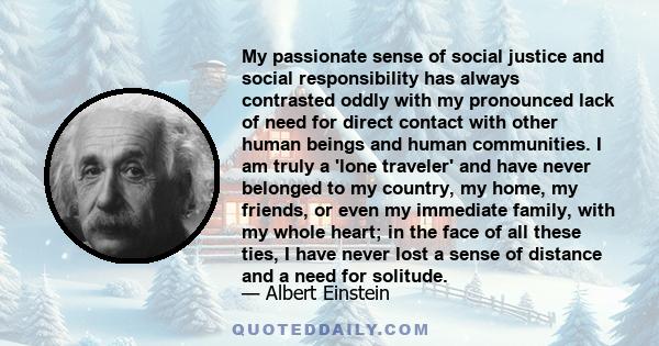 My passionate sense of social justice and social responsibility has always contrasted oddly with my pronounced lack of need for direct contact with other human beings and human communities. I am truly a 'lone traveler'