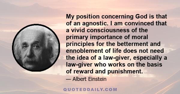 My position concerning God is that of an agnostic. I am convinced that a vivid consciousness of the primary importance of moral principles for the betterment and ennoblement of life does not need the idea of a