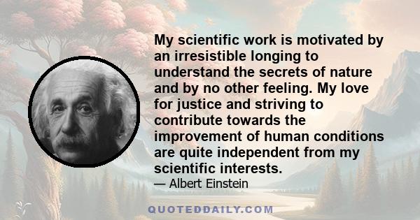 My scientific work is motivated by an irresistible longing to understand the secrets of nature and by no other feeling. My love for justice and striving to contribute towards the improvement of human conditions are