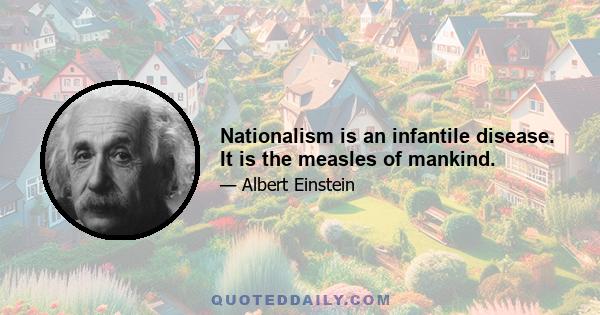 Nationalism is an infantile disease. It is the measles of mankind.