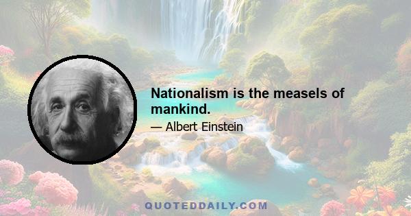 Nationalism is the measels of mankind.