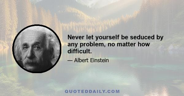 Never let yourself be seduced by any problem, no matter how difficult.