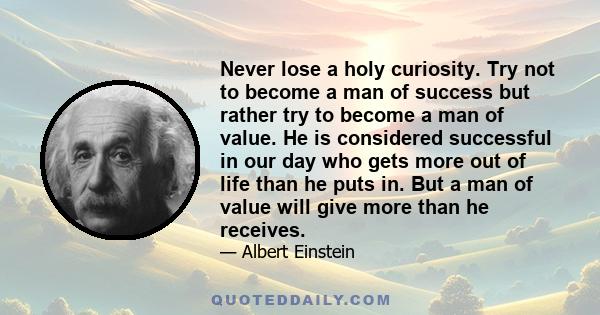 Never lose a holy curiosity. Try not to become a man of success but rather try to become a man of value. He is considered successful in our day who gets more out of life than he puts in. But a man of value will give