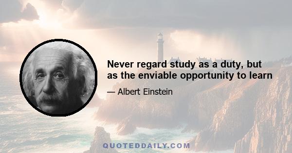 Never regard study as a duty, but as the enviable opportunity to learn