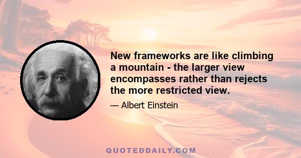 New frameworks are like climbing a mountain - the larger view encompasses rather than rejects the more restricted view.