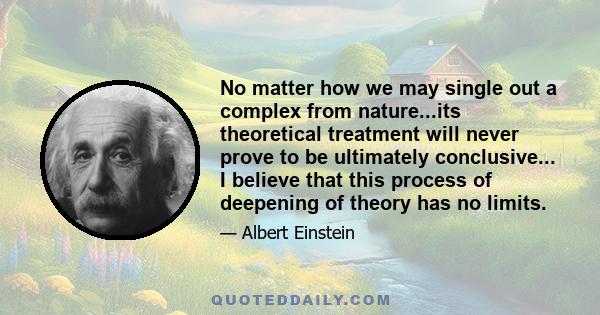 No matter how we may single out a complex from nature...its theoretical treatment will never prove to be ultimately conclusive... I believe that this process of deepening of theory has no limits.