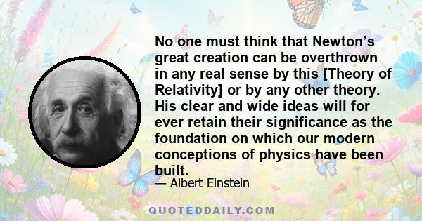 No one must think that Newton’s great creation can be overthrown in any real sense by this [Theory of Relativity] or by any other theory. His clear and wide ideas will for ever retain their significance as the