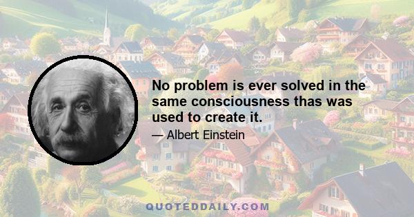 No problem is ever solved in the same consciousness thas was used to create it.