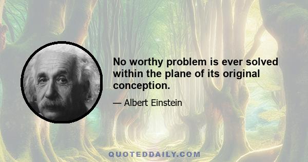 No worthy problem is ever solved within the plane of its original conception.