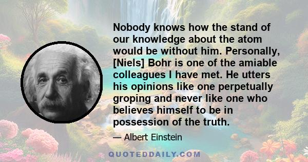 Nobody knows how the stand of our knowledge about the atom would be without him. Personally, [Niels] Bohr is one of the amiable colleagues I have met. He utters his opinions like one perpetually groping and never like