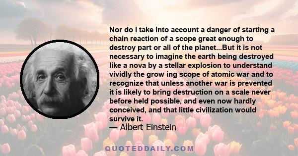 Nor do I take into account a danger of starting a chain reaction of a scope great enough to destroy part or all of the planet...But it is not necessary to imagine the earth being destroyed like a nova by a stellar