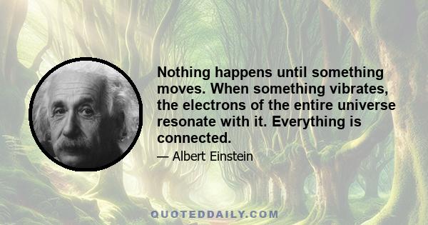 Nothing happens until something moves. When something vibrates, the electrons of the entire universe resonate with it. Everything is connected.