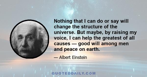 Nothing that I can do or say will change the structure of the universe. But maybe, by raising my voice, I can help the greatest of all causes — good will among men and peace on earth.