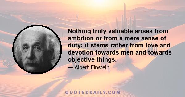 Nothing truly valuable arises from ambition or from a mere sense of duty; it stems rather from love and devotion towards men and towards objective things.