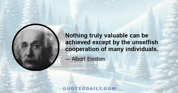 Nothing truly valuable can be achieved except by the unselfish cooperation of many individuals.