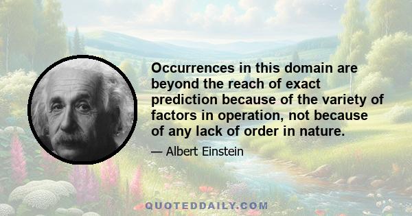 Occurrences in this domain are beyond the reach of exact prediction because of the variety of factors in operation, not because of any lack of order in nature.