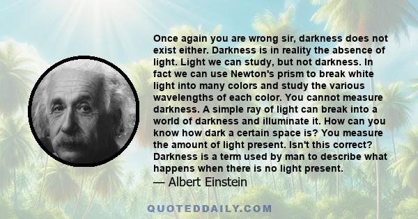 Once again you are wrong sir, darkness does not exist either. Darkness is in reality the absence of light. Light we can study, but not darkness. In fact we can use Newton's prism to break white light into many colors