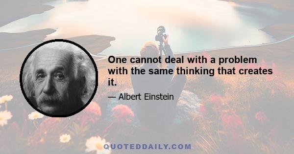 One cannot deal with a problem with the same thinking that creates it.