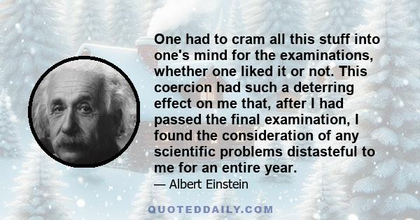 One had to cram all this stuff into one's mind for the examinations, whether one liked it or not. This coercion had such a deterring effect on me that, after I had passed the final examination, I found the consideration 