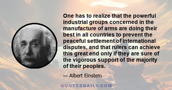 One has to realize that the powerful industrial groups concerned in the manufacture of arms are doing their best in all countries to prevent the peaceful settlement of international disputes, and that rulers can achieve 