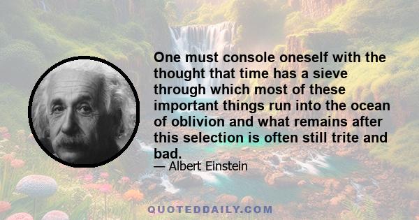 One must console oneself with the thought that time has a sieve through which most of these important things run into the ocean of oblivion and what remains after this selection is often still trite and bad.