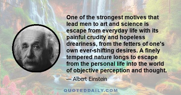 One of the strongest motives that lead men to art and science is escape from everyday life with its painful crudity and hopeless dreariness, from the fetters of one's own ever-shifting desires. A finely tempered nature