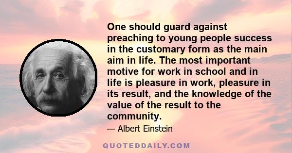 One should guard against preaching to young people success in the customary form as the main aim in life. The most important motive for work in school and in life is pleasure in work, pleasure in its result, and the