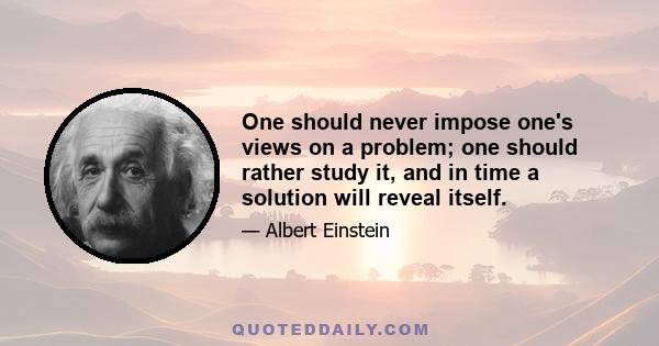 One should never impose one's views on a problem; one should rather study it, and in time a solution will reveal itself.