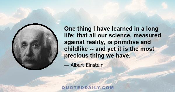 One thing I have learned in a long life: that all our science, measured against reality, is primitive and childlike -- and yet it is the most precious thing we have.