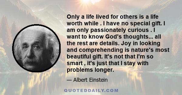 Only a life lived for others is a life worth while . I have no special gift. I am only passionately curious . I want to know God's thoughts... all the rest are details. Joy in looking and comprehending is nature's most