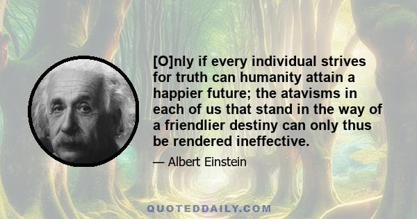 [O]nly if every individual strives for truth can humanity attain a happier future; the atavisms in each of us that stand in the way of a friendlier destiny can only thus be rendered ineffective.