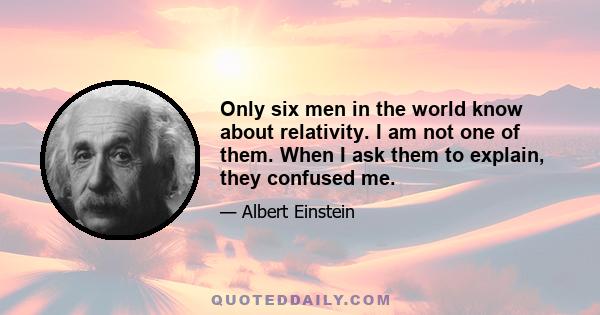 Only six men in the world know about relativity. I am not one of them. When I ask them to explain, they confused me.