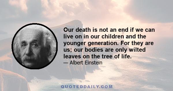 Our death is not an end if we can live on in our children and the younger generation. For they are us; our bodies are only wilted leaves on the tree of life.