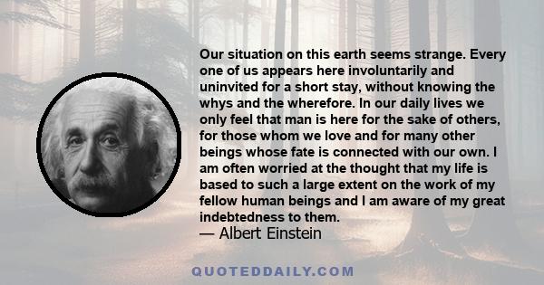 Our situation on this earth seems strange. Every one of us appears here involuntarily and uninvited for a short stay, without knowing the whys and the wherefore. In our daily lives we only feel that man is here for the