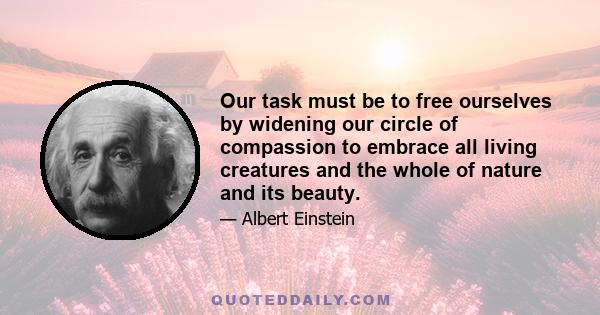 Our task must be to free ourselves by widening our circle of compassion to embrace all living creatures and the whole of nature and its beauty.