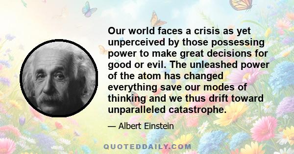 Our world faces a crisis as yet unperceived by those possessing power to make great decisions for good or evil. The unleashed power of the atom has changed everything save our modes of thinking and we thus drift toward