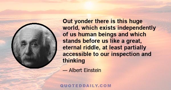 Out yonder there is this huge world, which exists independently of us human beings and which stands before us like a great, eternal riddle, at least partially accessible to our inspection and thinking