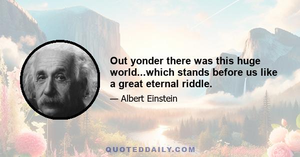 Out yonder there was this huge world...which stands before us like a great eternal riddle.