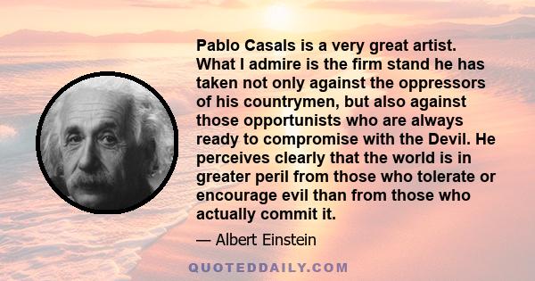 Pablo Casals is a very great artist. What I admire is the firm stand he has taken not only against the oppressors of his countrymen, but also against those opportunists who are always ready to compromise with the Devil. 