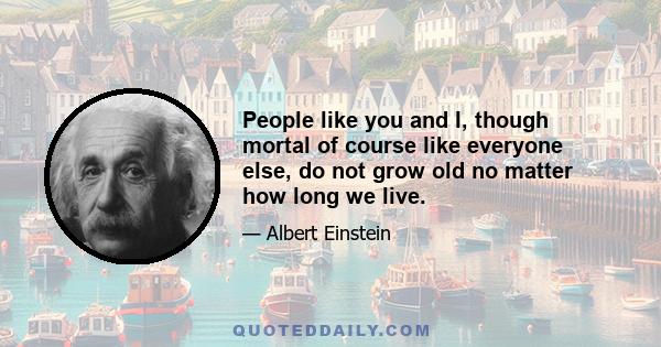 People like you and I, though mortal of course like everyone else, do not grow old no matter how long we live.