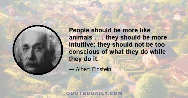 People should be more like animals . . . they should be more intuitive; they should not be too conscious of what they do while they do it.