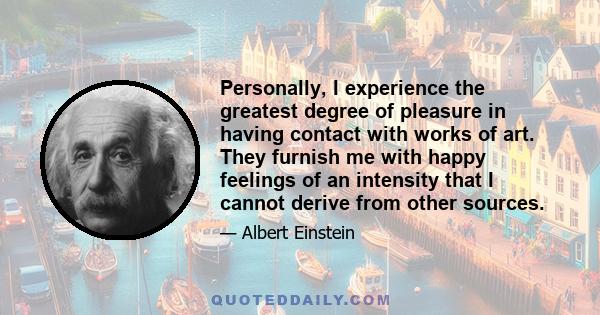 Personally, I experience the greatest degree of pleasure in having contact with works of art. They furnish me with happy feelings of an intensity that I cannot derive from other sources.