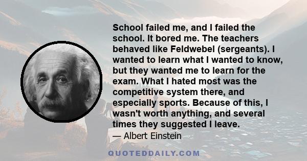 School failed me, and I failed the school. It bored me. The teachers behaved like Feldwebel (sergeants). I wanted to learn what I wanted to know, but they wanted me to learn for the exam. What I hated most was the