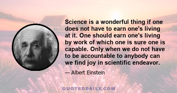 Science is a wonderful thing if one does not have to earn one's living at it. One should earn one's living by work of which one is sure one is capable. Only when we do not have to be accountable to anybody can we find