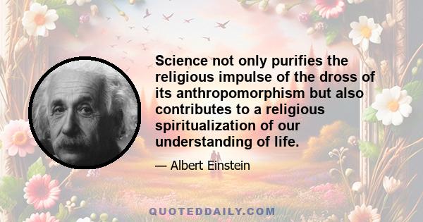 Science not only purifies the religious impulse of the dross of its anthropomorphism but also contributes to a religious spiritualization of our understanding of life.