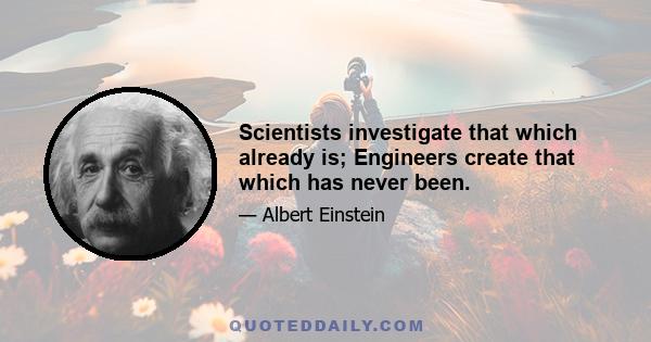 Scientists investigate that which already is; Engineers create that which has never been.