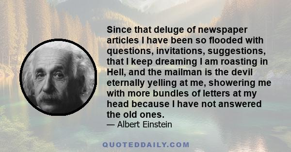 Since that deluge of newspaper articles I have been so flooded with questions, invitations, suggestions, that I keep dreaming I am roasting in Hell, and the mailman is the devil eternally yelling at me, showering me