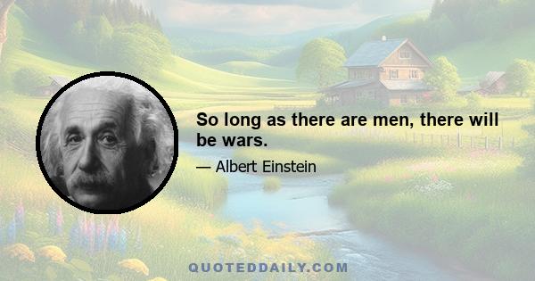 So long as there are men, there will be wars.